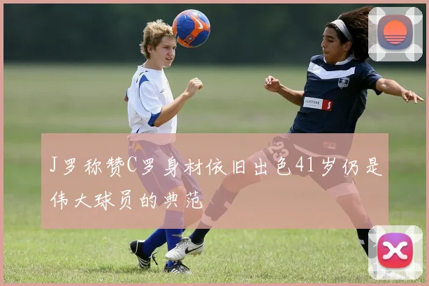 J罗称赞C罗身材依旧出色41岁仍是伟大球员的典范
