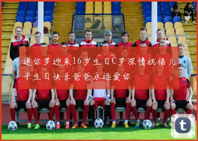 迷你罗迎来16岁生日C罗深情祝福儿子生日快乐爸爸永远爱你