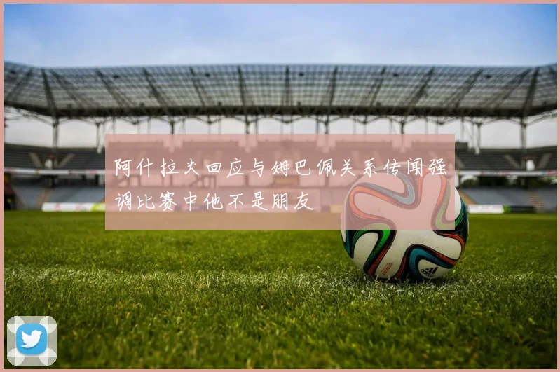 阿什拉夫回应与姆巴佩关系传闻强调比赛中他不是朋友