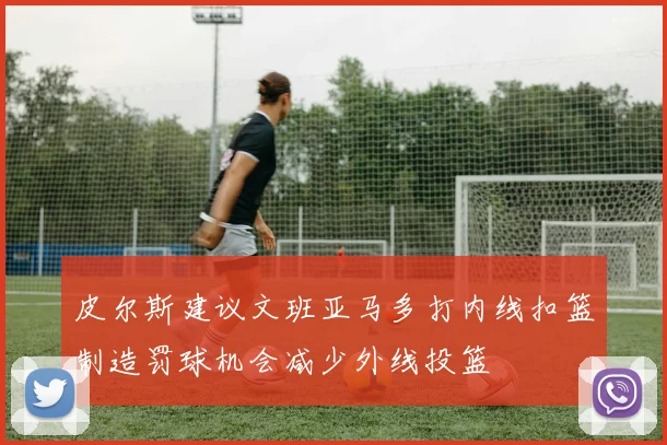 皮尔斯建议文班亚马多打内线扣篮制造罚球机会减少外线投篮