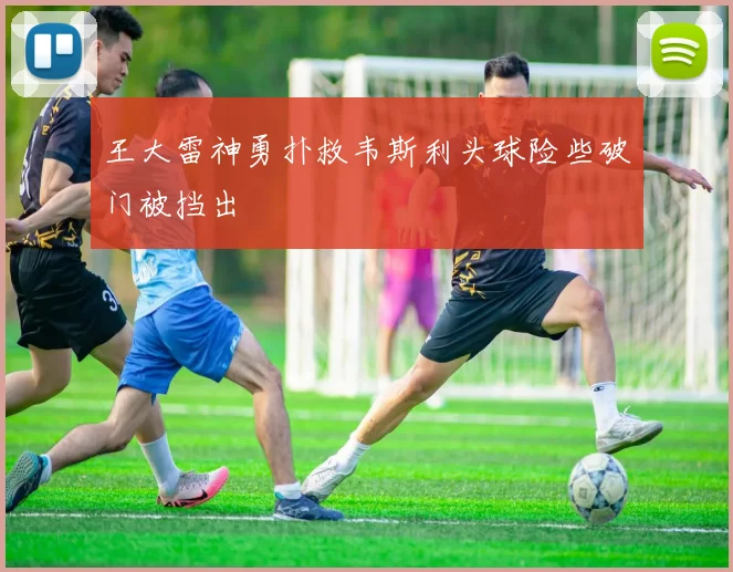 王大雷神勇扑救韦斯利头球险些破门被挡出