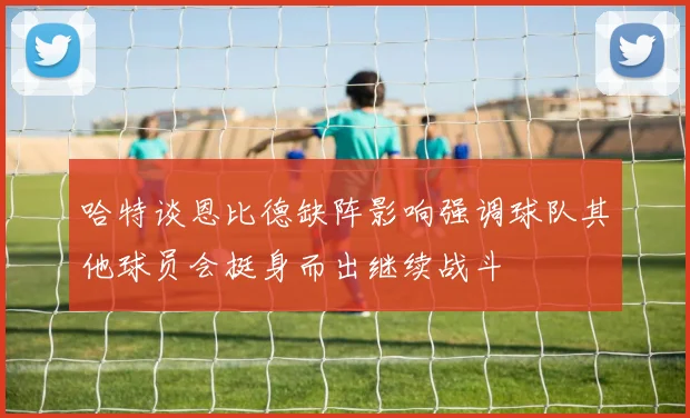 哈特谈恩比德缺阵影响强调球队其他球员会挺身而出继续战斗