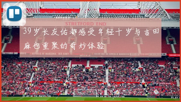 39岁长友佑都感受年轻十岁与吉田麻也重聚的奇妙体验