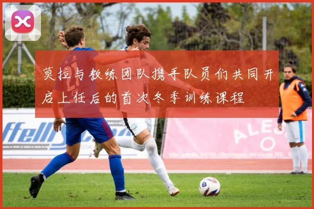 莫拉与教练团队携手队员们共同开启上任后的首次冬季训练课程