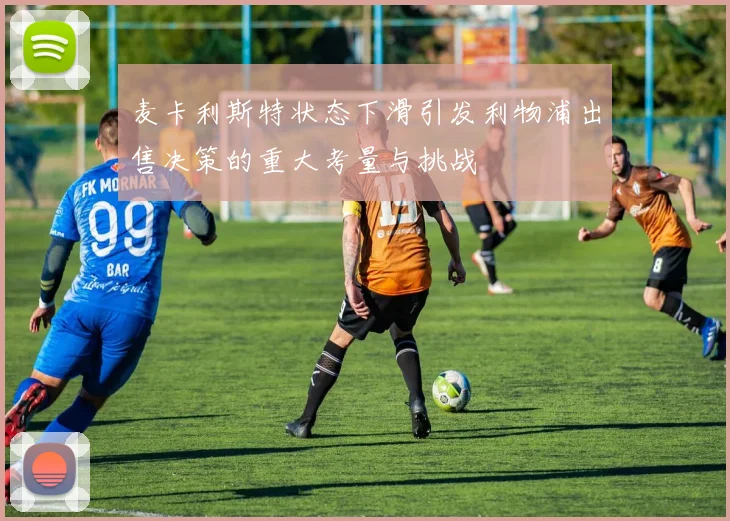 麦卡利斯特状态下滑引发利物浦出售决策的重大考量与挑战