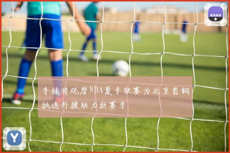 李楠将观摩NBA夏季联赛为北京首钢挑选外援助力新赛季
