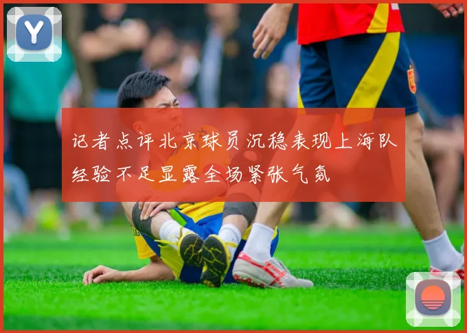 记者点评北京球员沉稳表现上海队经验不足显露全场紧张气氛